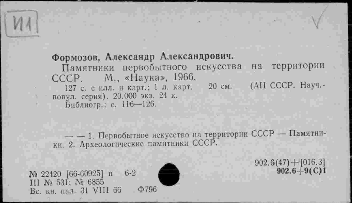 ﻿ГЙТ| .	V
Формозов, Александр Александрович.
Памятники первобытного искусства на территории СССР. М., «Наука», 1966.
127 с. с илл. и карт.; 1 л. карт. 20 см. (АН СССР. Науч,-попул. серия). 20.000 экз. 24 к.
Библиогр.; с. 116—126.
--------1. Первобытное искусство на территории СССР — Памятники. 2. Археологические памятники СССР.
№ 22420 [66-60925] п 6-2
III № 531; № 6855
Вс. кн. пал. 31 VIII 66
902.6(47)+Ц016.3]
902.6 4-9 ( С,Н
Ф796